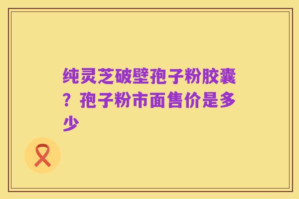 纯灵芝破壁孢子粉胶囊？孢子粉市面售价是多少