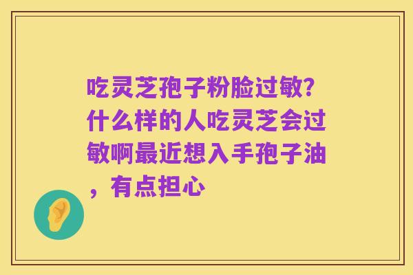 吃灵芝孢子粉脸过敏？什么样的人吃灵芝会过敏啊最近想入手孢子油，有点担心