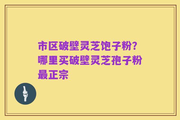市区破壁灵芝饱子粉？哪里买破壁灵芝孢子粉最正宗