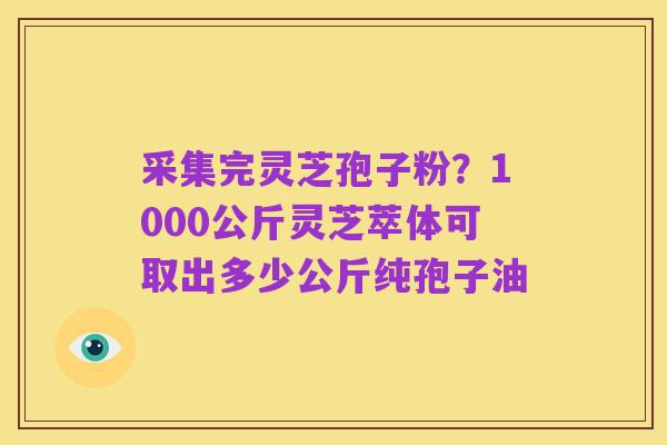 采集完灵芝孢子粉?1000公斤灵芝萃体可取出多少公斤纯孢子油