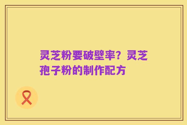 灵芝粉要破壁率?灵芝孢子粉的制作配方