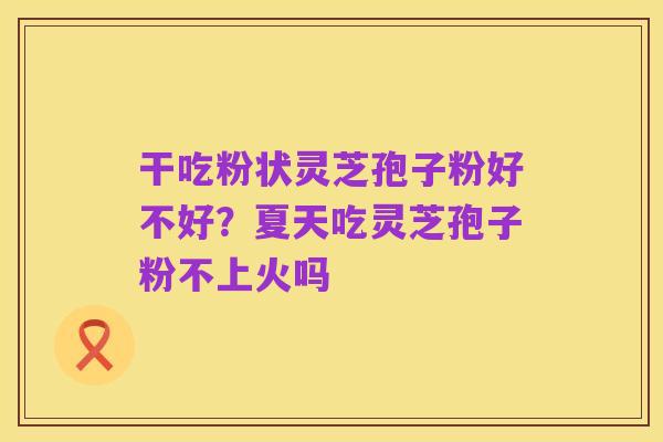 干吃粉状灵芝孢子粉好不好?夏天吃灵芝孢子粉不上火吗