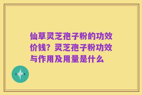 仙草灵芝孢子粉的功效价钱？灵芝孢子粉功效与作用及用量是什么