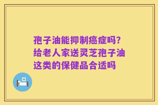 孢子油能抑制癌症吗?给老人家送灵芝孢子油这类的保健品合适吗