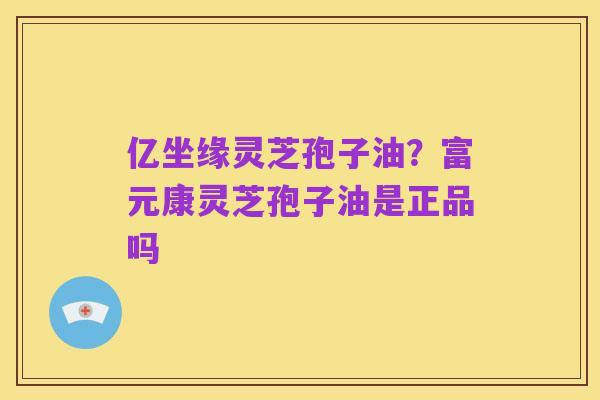 亿坐缘灵芝孢子油?富元康灵芝孢子油是正品吗