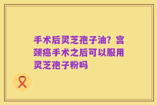 手术后灵芝孢子油？宫颈癌手术之后可以服用灵芝孢子粉吗
