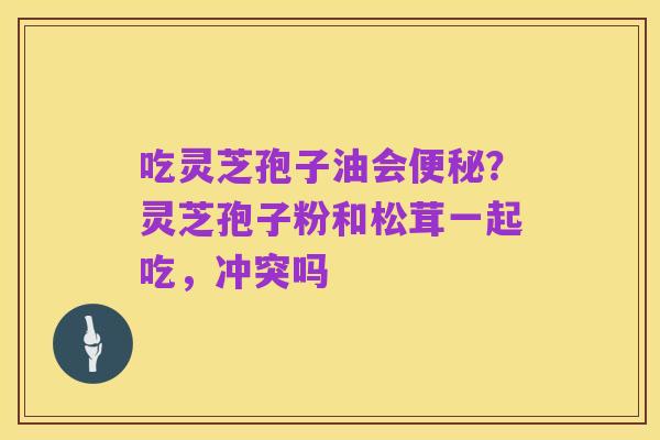 吃灵芝孢子油会便秘?灵芝孢子粉和松茸一起吃,冲突吗