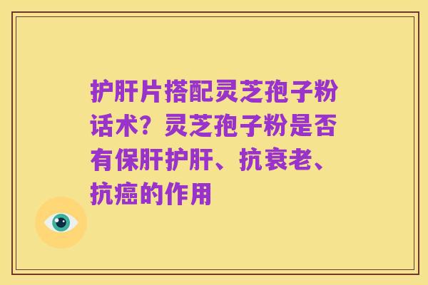 护肝片搭配灵芝孢子粉话术？灵芝孢子粉是否有保肝护肝、抗衰老、抗癌的作用