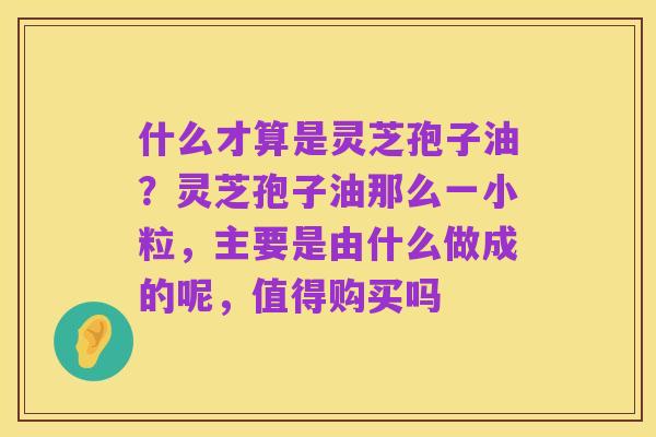 什么才算是灵芝孢子油？灵芝孢子油那么一小粒，主要是由什么做成的呢，值得购买吗