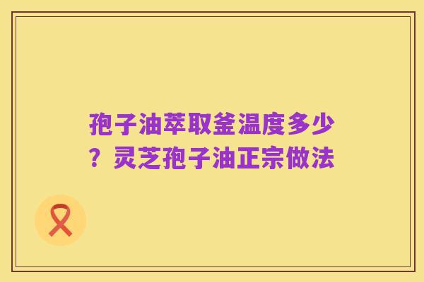 孢子油萃取釜温度多少?灵芝孢子油正宗做法