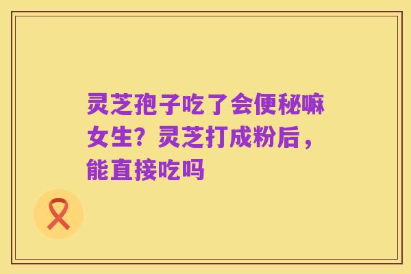 灵芝孢子吃了会便秘嘛女生?灵芝打成粉后,能直接吃吗