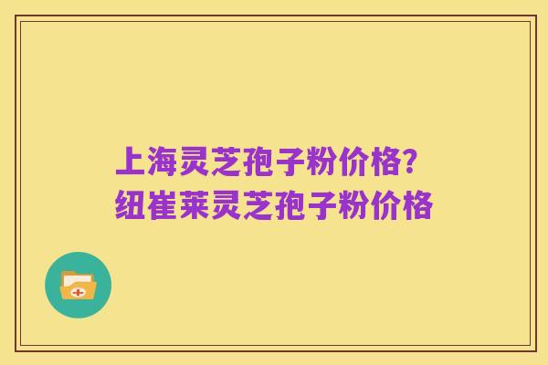 上海灵芝孢子粉价格?纽崔莱灵芝孢子粉价格