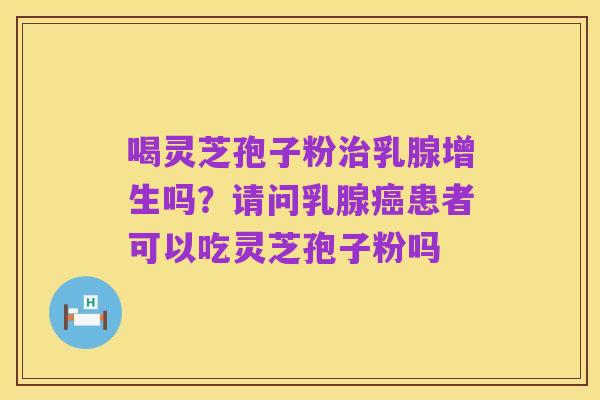 喝灵芝孢子粉治乳腺增生吗？请问乳腺癌患者可以吃灵芝孢子粉吗