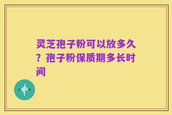 灵芝孢子粉可以放多久?孢子粉保质期多长时间