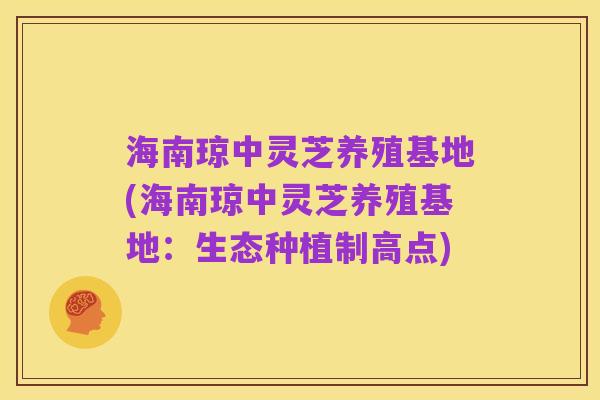 海南琼中灵芝养殖基地(海南琼中灵芝养殖基地:生态种植制高点)