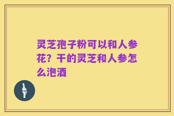 灵芝孢子粉可以和人参花?干的灵芝和人参怎么泡酒