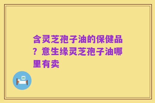 含灵芝孢子油的保健品?意生缘灵芝孢子油哪里有卖