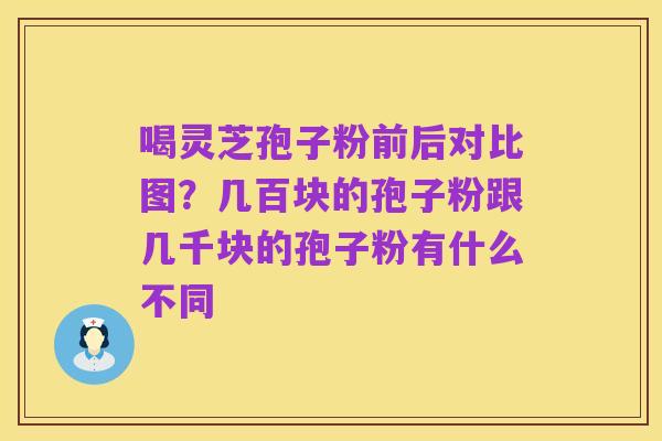 喝灵芝孢子粉前后对比图？几百块的孢子粉跟几千块的孢子粉有什么不同