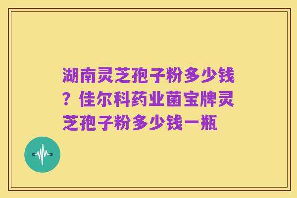 湖南灵芝孢子粉多少钱?佳尔科药业菌宝牌灵芝孢子粉多少钱一瓶