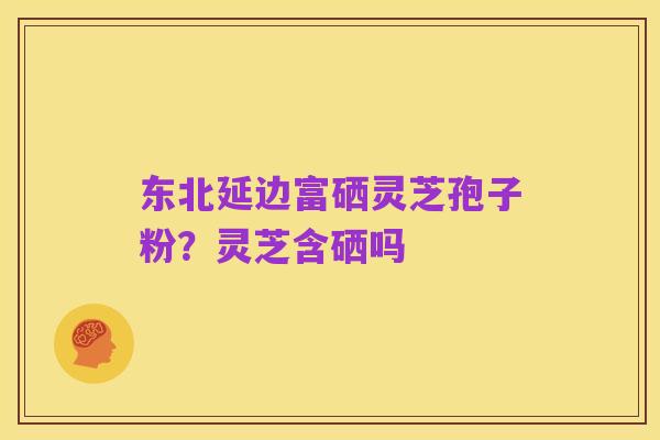 东北延边富硒灵芝孢子粉？灵芝含硒吗