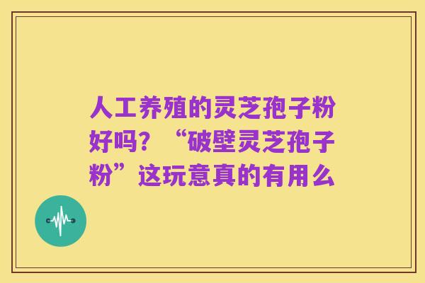 人工养殖的灵芝孢子粉好吗？“破壁灵芝孢子粉”这玩意真的有用么