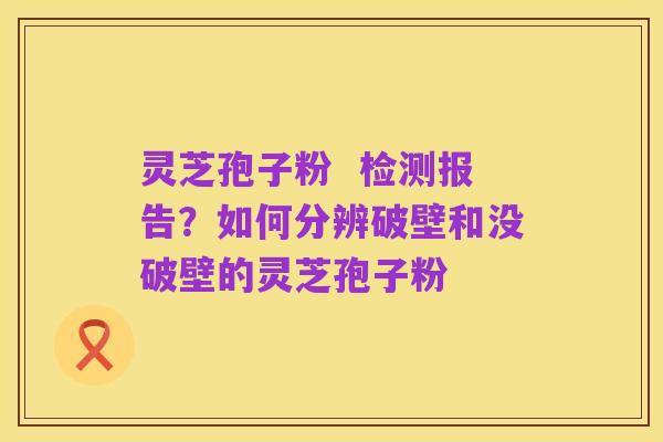 灵芝孢子粉  检测报告？如何分辨破壁和没破壁的灵芝孢子粉