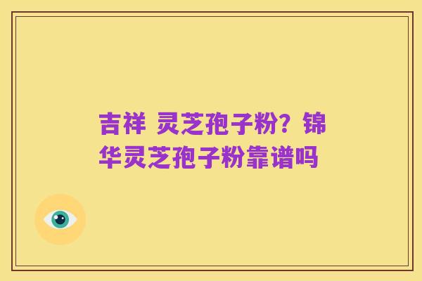 吉祥 灵芝孢子粉?锦华灵芝孢子粉靠谱吗