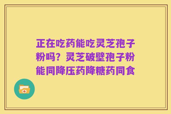 正在吃药能吃灵芝孢子粉吗？灵芝破壁孢子粉能同降压药降糖药同食