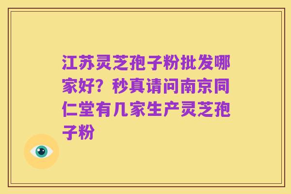 江苏灵芝孢子粉批发哪家好？秒真请问南京同仁堂有几家生产灵芝孢子粉