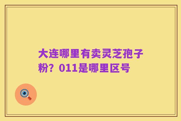 大连哪里有卖灵芝孢子粉?011是哪里区号