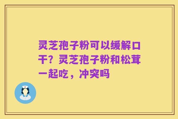 灵芝孢子粉可以缓解口干?灵芝孢子粉和松茸一起吃,冲突吗
