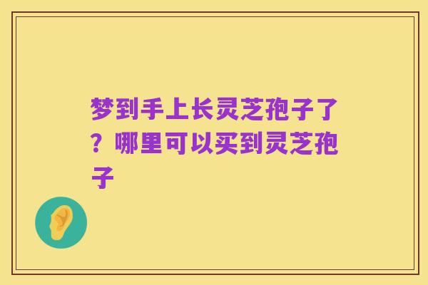 梦到手上长灵芝孢子了？哪里可以买到灵芝孢子