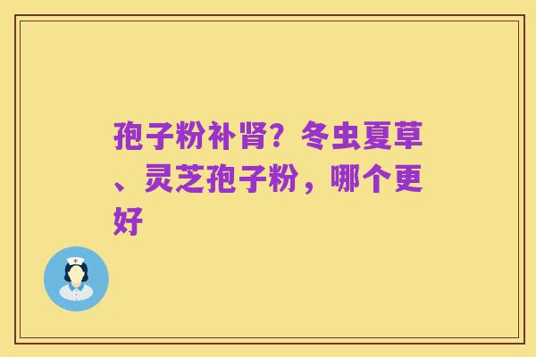 孢子粉补肾？冬虫夏草、灵芝孢子粉，哪个更好