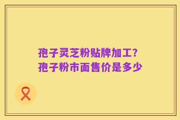 孢子灵芝粉贴牌加工？孢子粉市面售价是多少