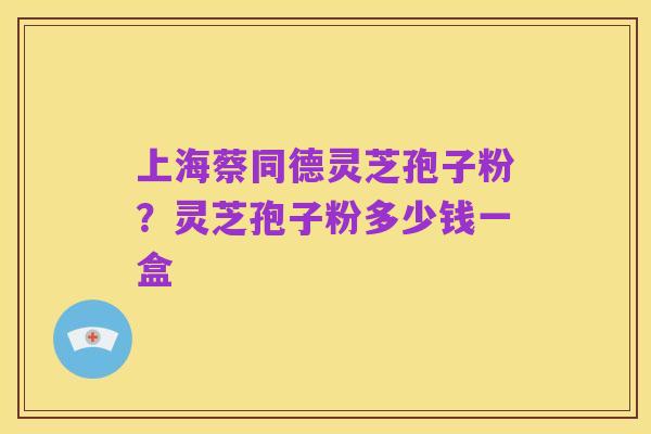 上海蔡同德灵芝孢子粉?灵芝孢子粉多少钱一盒