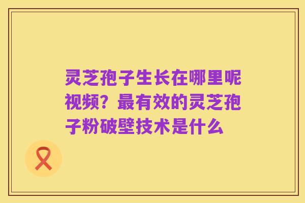 灵芝孢子生长在哪里呢视频？最有效的灵芝孢子粉破壁技术是什么