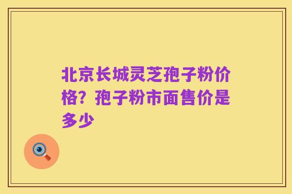 北京长城灵芝孢子粉价格？孢子粉市面售价是多少