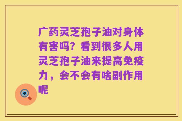 广药灵芝孢子油对身体有害吗？看到很多人用灵芝孢子油来提高免疫力，会不会有啥副作用呢