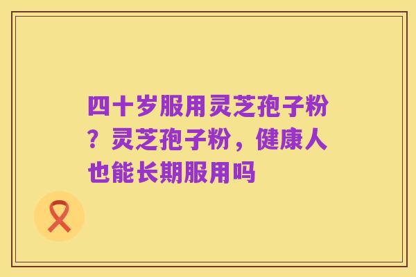 四十岁服用灵芝孢子粉？灵芝孢子粉，健康人也能长期服用吗