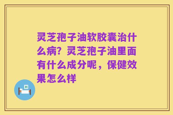 灵芝孢子油软胶囊治什么病?灵芝孢子油里面有什么成分呢,保健效果怎么样
