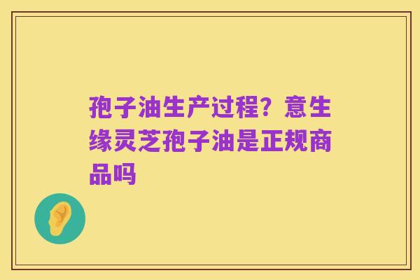 孢子油生产过程?意生缘灵芝孢子油是正规商品吗