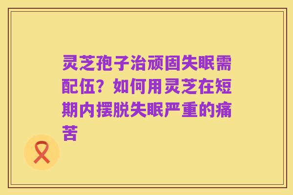 灵芝孢子治顽固失眠需配伍？如何用灵芝在短期内摆脱失眠严重的痛苦
