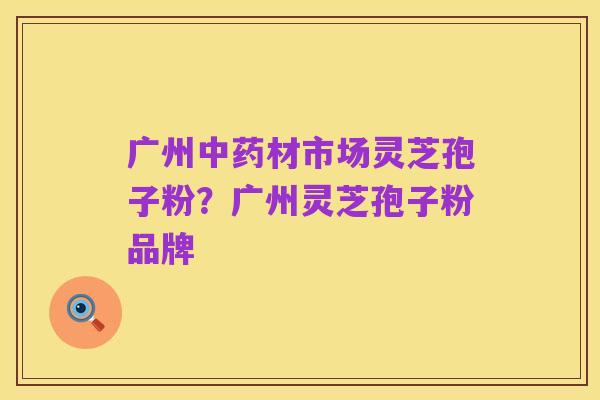 广州中药材市场灵芝孢子粉？广州灵芝孢子粉品牌