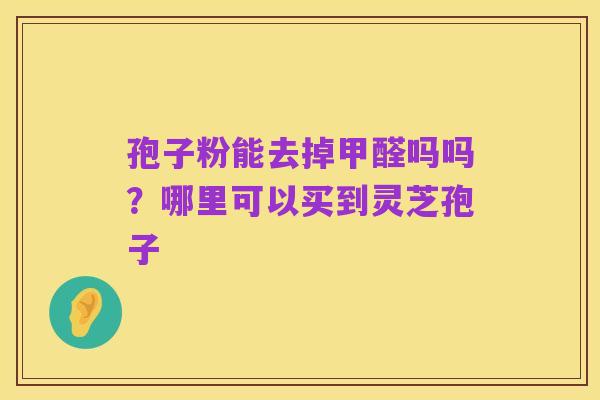孢子粉能去掉甲醛吗吗?哪里可以买到灵芝孢子