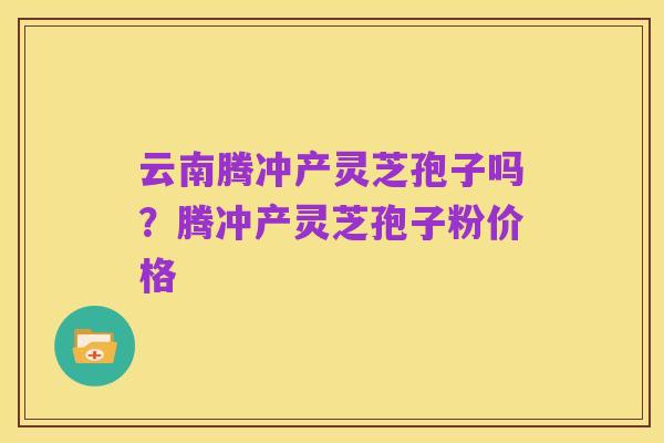 云南腾冲产灵芝孢子吗?腾冲产灵芝孢子粉价格