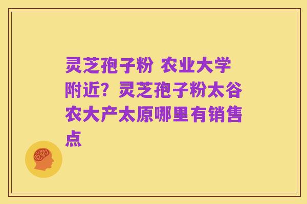灵芝孢子粉 农业大学附近？灵芝孢子粉太谷农大产太原哪里有销售点