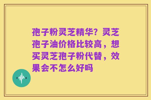 孢子粉灵芝精华？灵芝孢子油价格比较高，想买灵芝孢子粉代替，效果会不怎么好吗