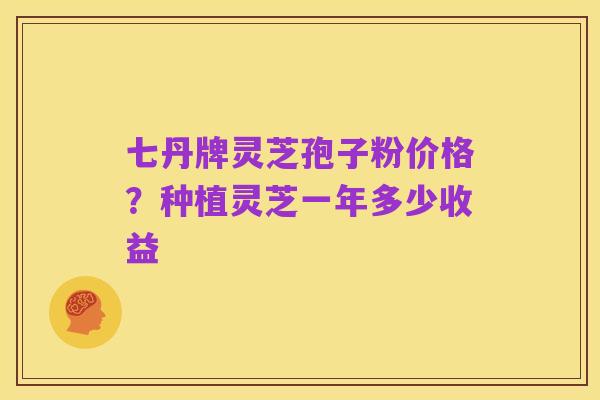 七丹牌灵芝孢子粉价格？种植灵芝一年多少收益