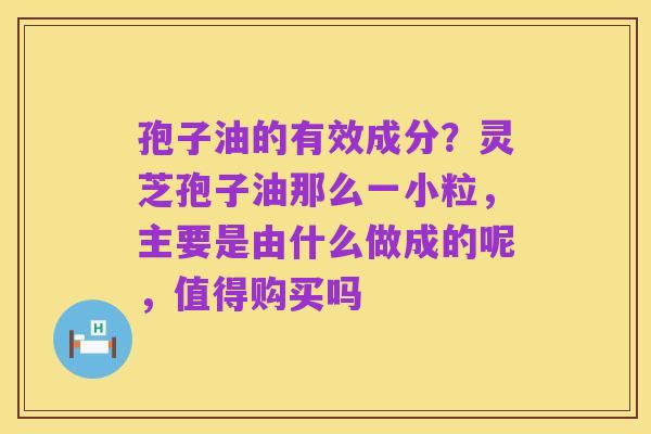 孢子油的有效成分?灵芝孢子油那么一小粒,主要是由什么做成的呢,值得购买吗