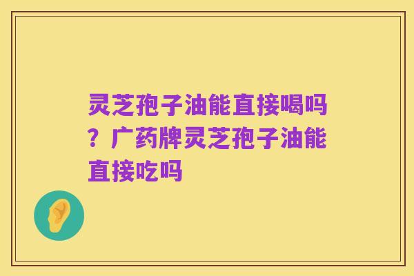 灵芝孢子油能直接喝吗?广药牌灵芝孢子油能直接吃吗